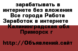 зарабатывать в интернете без вложения - Все города Работа » Заработок в интернете   . Калининградская обл.,Приморск г.